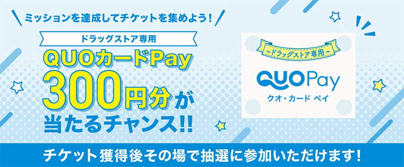 ミッションを達成してチケットを集めよう！ドラッグストア専用QUOカードPay300円分をプレゼント！